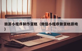 琼中旅游小程序制作蛋糕（微信小程序做蛋糕游戏）